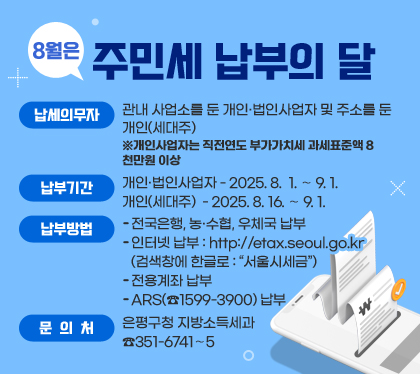 8월은 주민세 납부의 달 
납세의무자 : 관내 사업소를 둔 개인·법인사업자 및 주소를 둔 개인(세대주) ※개인사업자는 직전연도 부가가치세 과세표준액 8천만원 이상 
납부기간 : 개인·법인사업자 - 2025. 8.  1. ～ 9. 1. / 개인(세대주)  - 2025. 8. 16. ～ 9. 1.
납부방법
- 전국은행, 농·수협, 우체국 납부
- 인터넷 납부 : http://etax.seoul.go.kr (검색창에 한글로 : “서울시세금”)
- 전용계좌 납부 
- ARS(☎1599-3900) 납부
문의처 : 은평구청 지방소득세과 ☎351-6741～5
