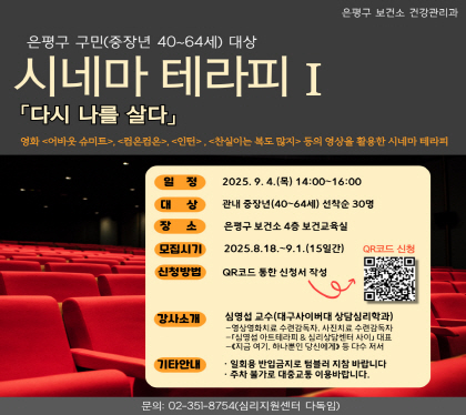 시네마 테라피Ⅰ- 다시 나를 살다 참여자 모집
○ 신청기간 : 8월 18일(월) ~ 9월 1일(월) ※선착순 30명
○ 신청방법 : QR코드를 통한 온라인 접수              
○ 장소 : 은평구 보건소 4층 보건교육실
○ 일정 : 9월 4일(목) 14:00 ~ 16:00
○ 문의번호 : 02-351-8754(심리지원센터 다독임)