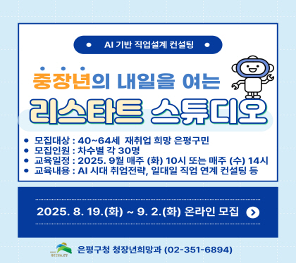 중장년의 내일을 여는 
리스타트 스튜디오
모집대상 40~64세 재취업 희망 은평구민
모집인원 차수별 각 30명
교육일정 2025.9월 매주 화 10시 또는 매주 수 14시
교육내용 AI 시대 취업전략, 일대일 직업연계 컨설팅 등
2025. 8. 19.화 ~ 9.2.화 온라인모집
은평구청 청장년희망과 02-351-6894