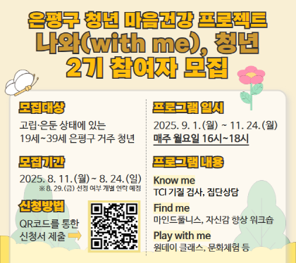 청년 마음건강 프로젝트 나와(with me), 청년 2기 참여자 모집
 모집대상 : 고립 은둔 상태에 있는 19~39세 은평구 거주 청년
 모집기간 : 2025. 8. 11.(월) ~ 8. 24.(월)
 신청방법 : QR코드를 통한 신청서 제출
 일    시 : 2025. 9. 1.(월) ~ 11. 24.(월) 매주 월요일 16시~18세
  내    용 : TCI기질검사, 집단상담, 마인드풀니스, 자신감 향상 워크숍, 원데이클래스, 문화체험 등