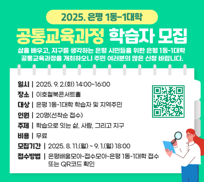 2025. 은평 1동-1대학 공통교육과정 학습자 모집
삶을 배우고, 지구를 생각하는 은평 시민들을 위한 은평 1동-1대학 공통교육과정을 개최하오니 주민 여러분의 많은 신청 바랍니다.
일시 : 2025. 9. 2.(화) 14:00~16:00
장소 : 이호철북콘서트홀
대상 : 은평 1동-1대학 학습자 및 지역주민
인원 : 20명(선착순 접수)
주제 : 학습으로 잇는 삶, 사람, 그리고 지구
비용 : 무료
모집기간 : 2025. 8. 11.(월) ~ 9. 1.(월) 18:00
접수방법 : 은평배움모아-접수모아-은평 1동-1대학 접수 또는 QR코드 확인