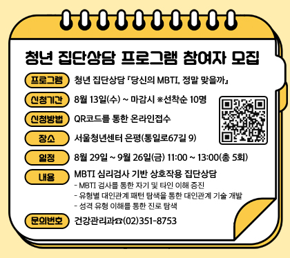 청년 집단상담 프로그램 참여자 모집
프로그램 : 청년 집단상담 『당신의 MBTI, 정말 맞을까』 
신청기간 : 8월 13일(수) ~ 마감시 ※선착순 10명
신청방법 : QR코드를 통한 온라인접수            
장소 : 서울청년센터 은평(통일로67길 9)
일정 : 8월 29일 ~ 9월 26일(금) 11:00 ~ 13:00(총 5회)
내용 : MBTI 심리검사 기반 상호작용 집단상담
- MBTI 검사를 통한 자기 및 타인 이해 증진
- 유형별 대인관계 패턴 탐색을 통한 대인관계 기술 개발
- 성격 유형 이해를 통한 진로 탐색 
문의번호 : 건강관리과☎(02)351-8753