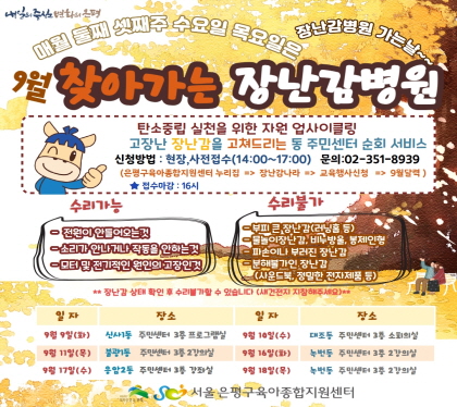 9월 찾아가는 장난감병원
탄소중립 실천을 위한 자원 업사이클링
고장난 장난감을 고쳐드리는 동 주민센터 순회 서비스
신청방법 현장, 사전접수(14:00~17:00) 문의 02-351-8939
은평구육아종합지원센터 누리집 -> 장난감나라 -> 교육행사신청 -> 4월달력
접수마감 16시
9. 9.  (화) 신사1동 주민센터 3층 프로그램실
9. 10.(수) 대조동 주민센터 3층 소회의실
9. 11.(목) 불광1동 주민센터 3층 2강의실
9. 16.(화) 녹번동 주민센터 3층 2강의실
9. 17.(수) 응암2동 주민센터 3층 강좌실
9. 18.(목) 녹번동 주민센터 3층 2강의실