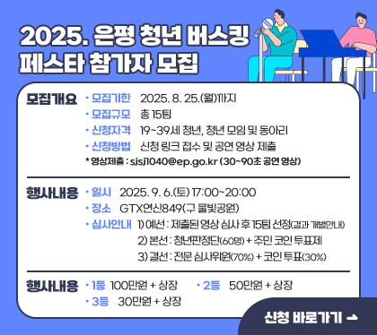 2025. 은평 청년 버스킹 페스타 참가자 모집
모집개요 
- 모집기한 : 2025. 8. 25.(월)까지 
- 모집규모 : 총 15팀 
- 신청자격 : 19~39세 청년, 청년 모임 및 동아리 
- 신청방법 : 신청 링크 접수 및 공연 영상 제출
* 영상제출 : sjsj1040@ep.go.kr (30~90초 공연 영상) 
행사내용 
- 일시 : 2025. 9. 6.(토) 17:00~20:00
- 장소 : GTX연신849(구 물빛공원) 
- 심사안내
1) 예선 : 제출된 영상 심사 후 15팀 선정(결과 개별안내)
2) 본선 : 청년판정단(60명) + 주민 코인 투표제 
3) 결선 : 전문 심사위원(70%) + 코인 투표(30%) 
시상내역 
- 1등 : 100만원 + 상장
- 2등 : 50만원 + 상장 
- 3등 : 30만원 + 상장    
신청 바로가기
