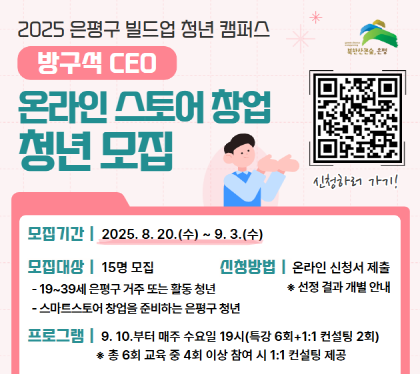 2025 빌드업 청년 캠퍼스
방구석 CEO
온라인 스토어 창업 청년모집
모집기간 : 2025. 8. 20.(수) ~ 9. 3.(수)
모집대상 :  15명 모집
- 19세~39세 은평구 거주 또는 활동청년
-‘스마트스토어’ 창업 준비 하는 은평구 청년 
신청방법 : 온라인 신청서 제출
프로그램 : 2025. 9. 10.(수)부터 매주 수요일 19시(총 6회차)
총 6회 교육 중 4회 이상 참여 시 1:1 컨설팅 제공