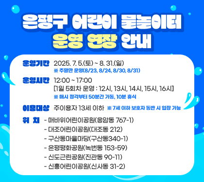 은평구 어린이 물놀이터 운영 연장 안내
운영기간  2025. 7. 5.(토) ~ 8. 31.(일)  ※ 주말만 운영(8/23, 8/24, 8/30, 8/31)
운영시간: 12:00 ~ 17:00 [1일 5회차 운영: 12시, 13시, 14시, 15시, 16시] ※ 매시 정각부터 50분간 가동, 10분 휴식
이용대상: 주이용자 13세 이하 ※ 7세 이하 보호자 동반 시 입장 가능
위치
- 매바위어린이공원(응암동 767-1)
- 대조어린이공원(대조동 212)
- 구산동마을마당(구산동340-1) 
- 은평평화공원(녹번동 153-59)
- 신도근린공원(진관동 90-11)
- 신흥어린이공원(신사동 31-2)