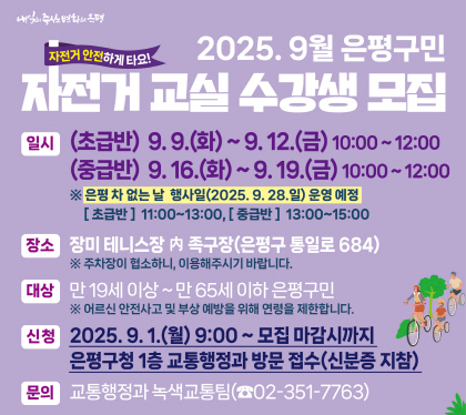 2025. 9월 은평구민 자전거 교실 수강생 모집
 일시 
 (초급반) 2025. 9. 9.(화) ~ 9. 12.(금), 10:00 ~ 12:00 
 (중급반) 2025. 9. 16.(화) ~ 9. 19.(금), 10:00 ~ 12:00
은평 차 없는 날 행사일(2025. 9. 28.일) 운영예정
 [초급반] 11:00 ~ 13:00[ / [중급반] 13:00 ~ 15:00
장소 : 장미 테니스장 내 족구장(은평구 통일로684)
 ※ 주차장이 협소하니, 대중교통을 이용해주시기 바랍니다.
대상 : 만 19세 이상 ~ 만 65세 이하 은평구민
※ 어르신 안전사고 및 부상 예방을 위해 연령을 제한합니다.
신청  : 2025. 9. 1.(월) 9:00 ~ 모집 마감시까지
은평구청 본관 1층 교통행정과 방문 접수(신분증 지참)
문의 : 교통행정과 녹색교통팀(☎351-7763)