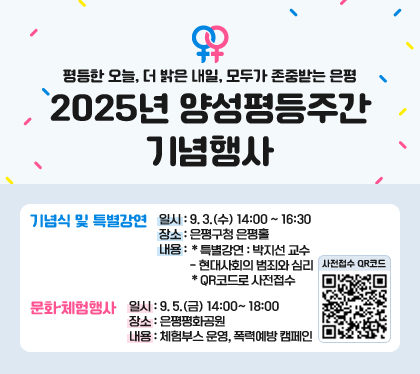 평등한 오늘, 더 밝은 내일, 모두가 존중받는 은평
2025년 양성평등주간 기념행사
기념식 및 특별강연
일시 : 9. 3.(수) 14:00 ~ 16:30
장소 : 은평구청 은평홀
내용 : ＊특별강연 : 박지선 교수 - 현대사회의 범죄와 심리＊QR코드로 사전접수
문화·체험행사
일시 : 9. 5.(금) 14:00~ 18:00
장소 : 은평평화공원
내용 : 체험부스 운영, 폭력예방 캠페인