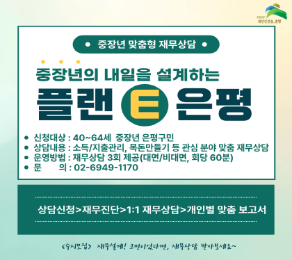 중장년 맞춤형 재무상담
중장년의 내일을 설계하는 플랜 E 은평
신청대상 40~64세 중장년 은평구민
상담내요 소득/지출관리, 목돈만들기 등 관심분야 맞춤 재무상당
운영방법 재무상담 3회 제공 
문의 02-6949-1170