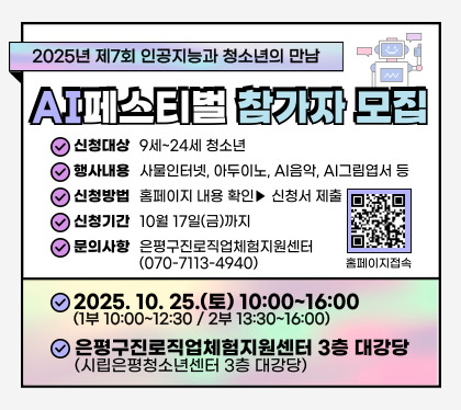 2025년 제7회 인공지능과 청소년의 만남
「AI 페스티벌」 참가자 모집
신청대상 9~24세 청소년
행사내용 사물인터넷, 아두이노, AI음악,  AI그림엽서 등
신청방법 홈페이지 내용확인 > 신청서 제출
신청기간 10월 17일 금 까지
문의사항 은평구 진로직업체험지원센터 070-7113-4940
2025.10.25.토 10:00 ~ 16:00
은평구 진로직업체험지원센터 3층 대강당(시립은평청소년센터 3층 대강당)